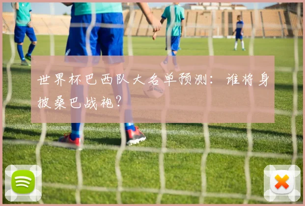 世界杯巴西队大名单预测：谁将身披桑巴战袍？