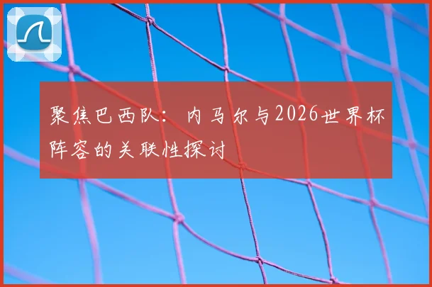 聚焦巴西队：内马尔与2026世界杯阵容的关联性探讨
